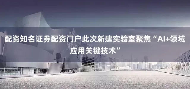 配资知名证券配资门户此次新建实验室聚焦“AI+领域应用关键技术”
