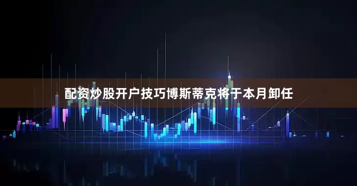 配资炒股开户技巧　　博斯蒂克将于本月卸任