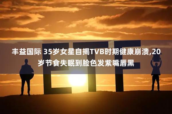 丰益国际 35岁女星自揭TVB时期健康崩溃,20岁节食失眠到脸色发紫嘴唇黑