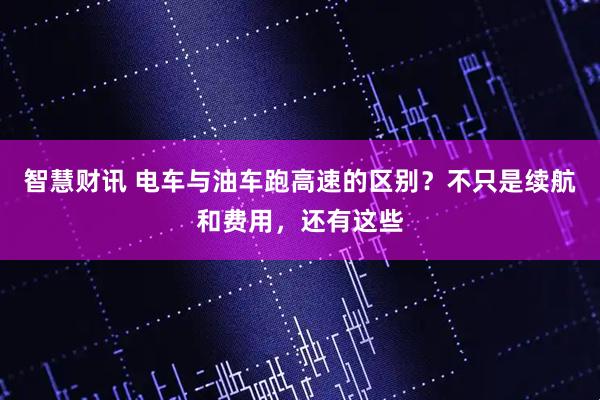 智慧财讯 电车与油车跑高速的区别？不只是续航和费用，还有这些