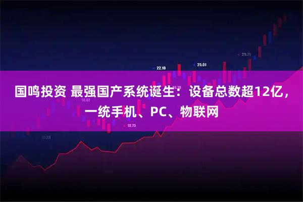 国鸣投资 最强国产系统诞生:设备总数超12亿,一统手机、PC、物联网