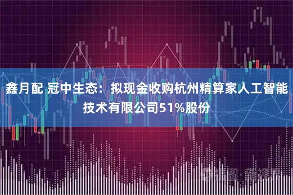 鑫月配 冠中生态：拟现金收购杭州精算家人工智能技术有限公司51%股份