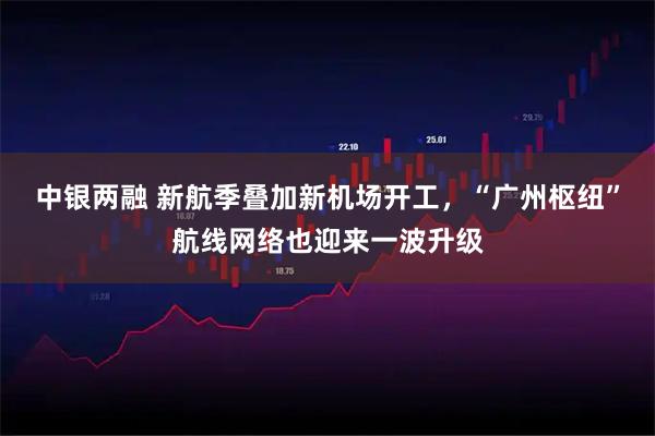 中银两融 新航季叠加新机场开工，“广州枢纽”航线网络也迎来一波升级