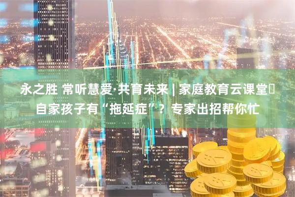 永之胜 常听慧爱·共育未来 | 家庭教育云课堂⑲自家孩子有“拖延症”？专家出招帮你忙