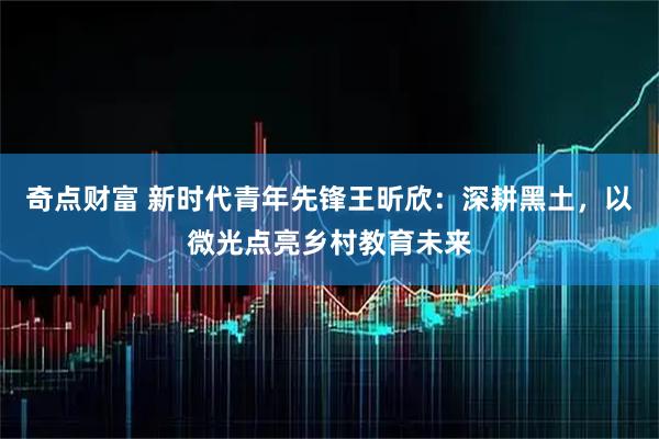 奇点财富 新时代青年先锋王昕欣：深耕黑土，以微光点亮乡村教育未来
