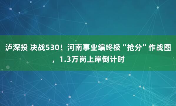 泸深投 决战530！河南事业编终极“抢分”作战图，1.3万岗上岸倒计时