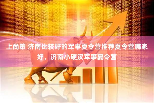 上尚策 济南比较好的军事夏令营推荐夏令营哪家好，济南小硬汉军事夏令营