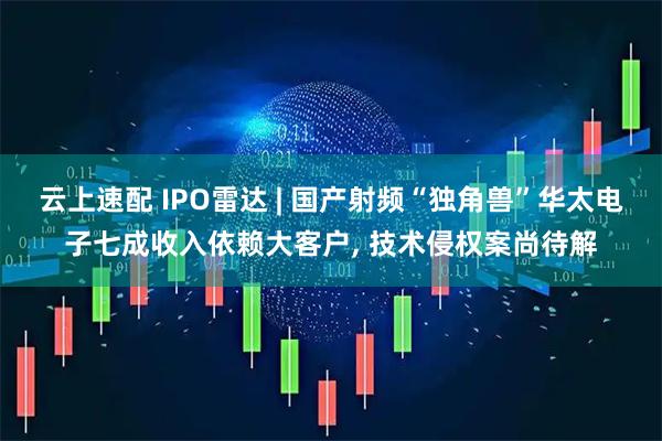 云上速配 IPO雷达 | 国产射频“独角兽”华太电子七成收入依赖大客户, 技术侵权案尚待解