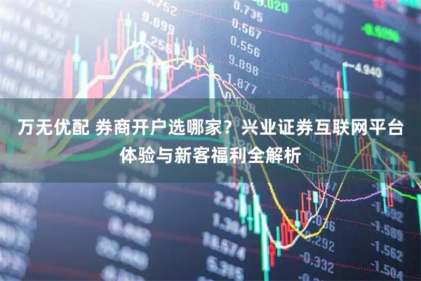 万无优配 券商开户选哪家？兴业证券互联网平台体验与新客福利全解析