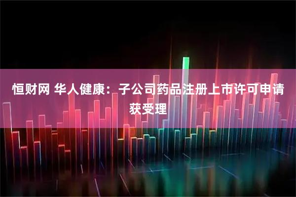 恒财网 华人健康：子公司药品注册上市许可申请获受理
