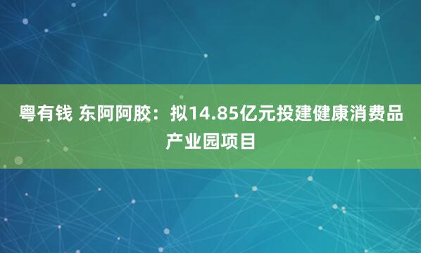 粤有钱 东阿阿胶：拟14.85亿元投建健康消费品产业园项目