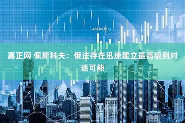 嘉正网 佩斯科夫：俄法存在迅速建立最高级别对话可能