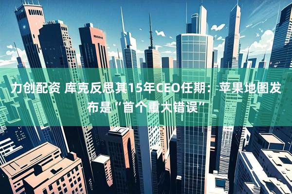 力创配资 库克反思其15年CEO任期：苹果地图发布是“首个重大错误”
